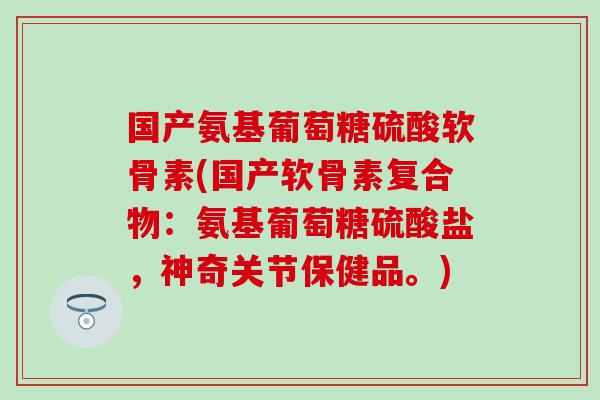 国产氨基葡萄糖硫酸软骨素(国产软骨素复合物：氨基葡萄糖硫酸盐，神奇关节保健品。)