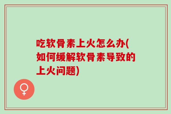吃软骨素上火怎么办(如何缓解软骨素导致的上火问题)