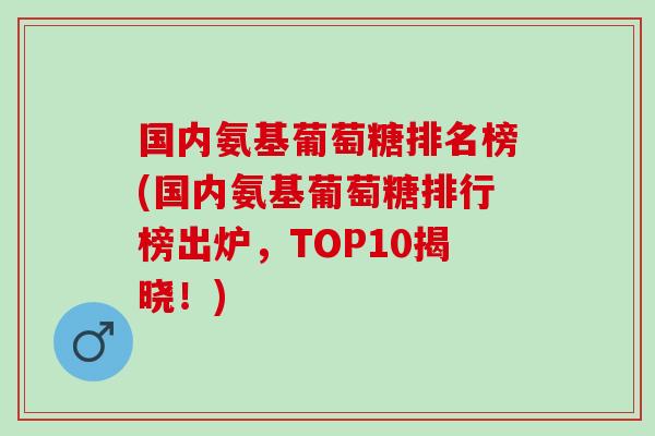 国内氨基葡萄糖排名榜(国内氨基葡萄糖排行榜出炉，TOP10揭晓！)
