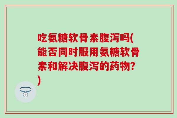 吃氨糖软骨素腹泻吗(能否同时服用氨糖软骨素和解决腹泻的药物？)