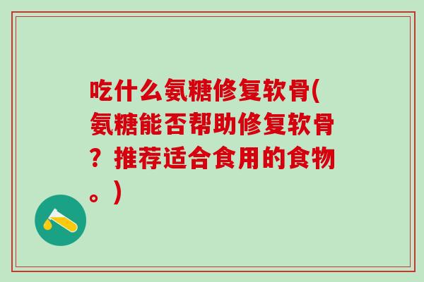 吃什么氨糖修复软骨(氨糖能否帮助修复软骨？推荐适合食用的食物。)