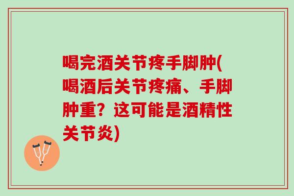 喝完酒关节疼手脚肿(喝酒后关节疼痛、手脚肿重？这可能是酒精性关节炎)