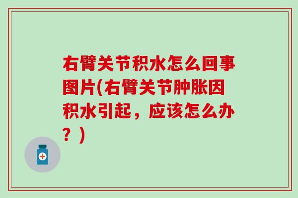 右臂关节积水怎么回事图片(右臂关节肿胀因积水引起，应该怎么办？)