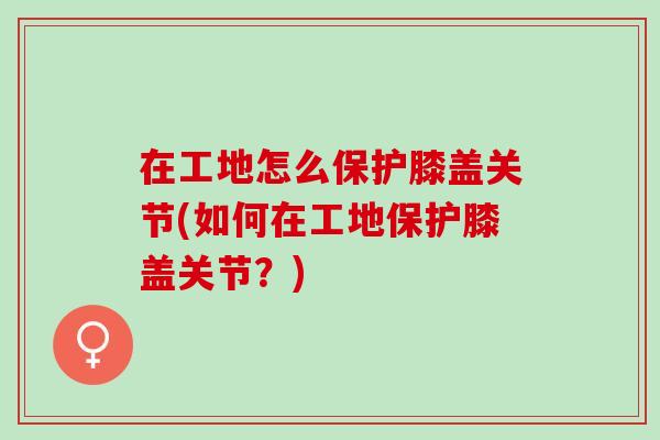 在工地怎么保护膝盖关节(如何在工地保护膝盖关节？)