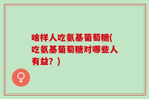 啥样人吃氨基葡萄糖(吃氨基葡萄糖对哪些人有益？)