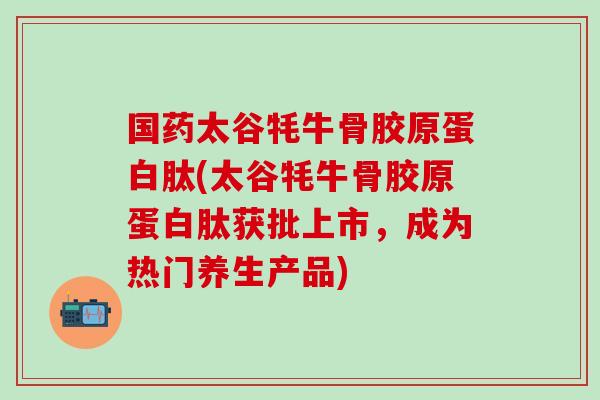国药太谷牦牛骨胶原蛋白肽(太谷牦牛骨胶原蛋白肽获批上市，成为热门养生产品)