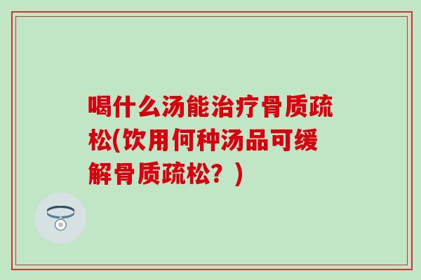 喝什么汤能治疗骨质疏松(饮用何种汤品可缓解骨质疏松？)