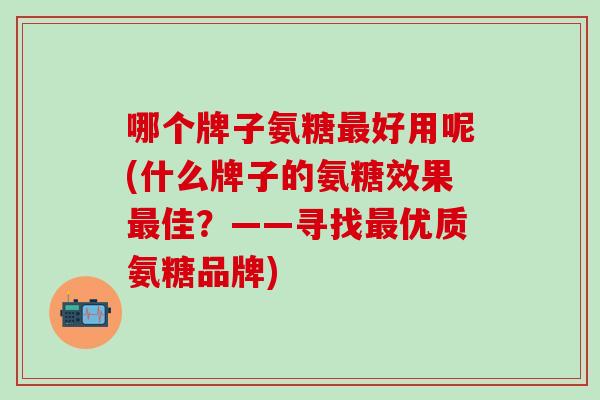 哪个牌子氨糖最好用呢(什么牌子的氨糖效果最佳？——寻找最优质氨糖品牌)
