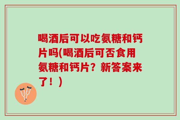 喝酒后可以吃氨糖和钙片吗(喝酒后可否食用氨糖和钙片？新答案来了！)