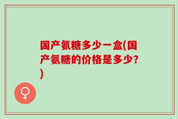 国产氨糖多少一盒(国产氨糖的价格是多少？)
