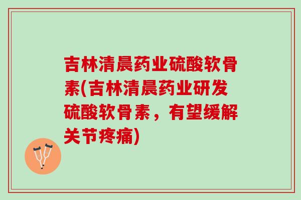 吉林清晨药业硫酸软骨素(吉林清晨药业研发硫酸软骨素，有望缓解关节疼痛)