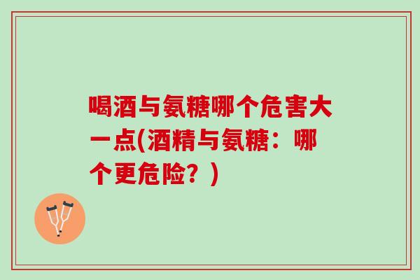 喝酒与氨糖哪个危害大一点(酒精与氨糖：哪个更危险？)