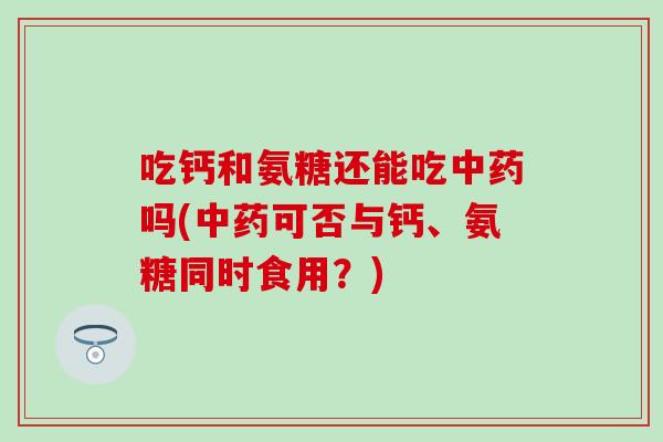 吃钙和氨糖还能吃中药吗(中药可否与钙、氨糖同时食用？)
