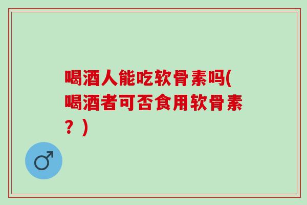 喝酒人能吃软骨素吗(喝酒者可否食用软骨素?) 喝酒人能吃软骨素吗(喝酒者可否食用软骨素?)