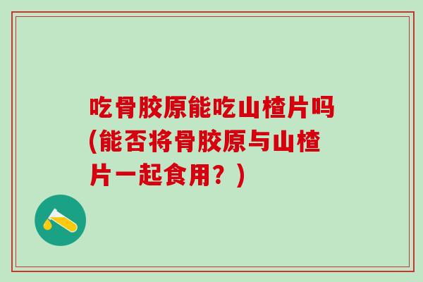 吃骨胶原能吃山楂片吗(能否将骨胶原与山楂片一起食用？)