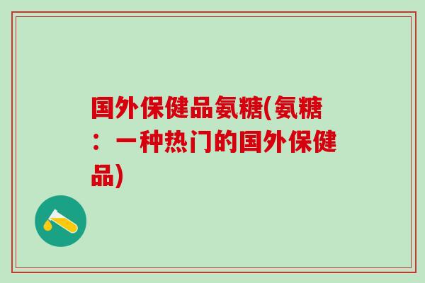 国外保健品氨糖(氨糖：一种热门的国外保健品)