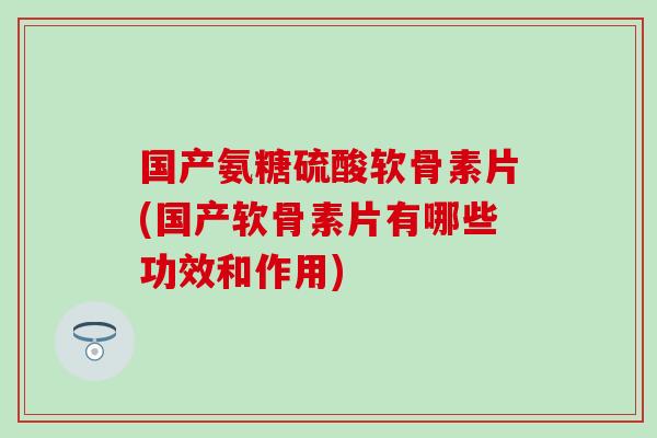 国产氨糖硫酸软骨素片(国产软骨素片有哪些功效和作用)