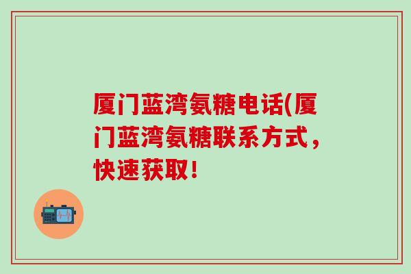 厦门蓝湾氨糖电话(厦门蓝湾氨糖联系方式，快速获取！