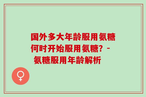 国外多大年龄服用氨糖何时开始服用氨糖？- 氨糖服用年龄解析