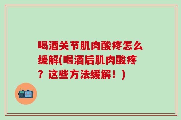 喝酒关节肌肉酸疼怎么缓解(喝酒后肌肉酸疼？这些方法缓解！)