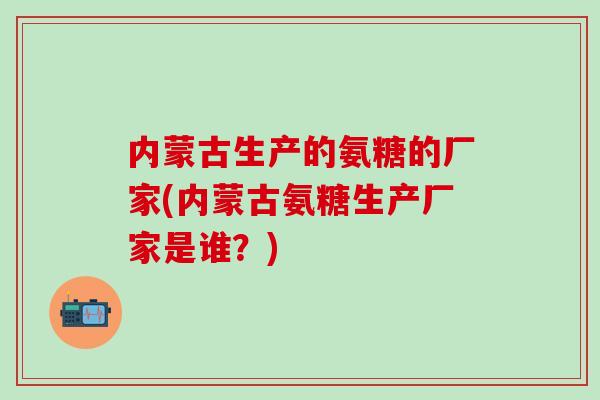 内蒙古生产的氨糖的厂家(内蒙古氨糖生产厂家是谁？)