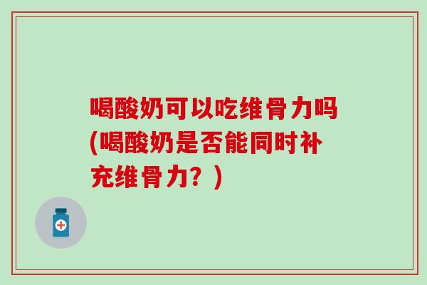 喝酸奶可以吃维骨力吗(喝酸奶是否能同时补充维骨力？)