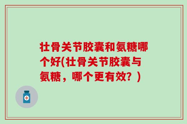 壮骨关节胶囊和氨糖哪个好(壮骨关节胶囊与氨糖，哪个更有效？)