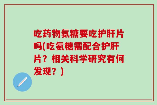 吃药物氨糖要吃护肝片吗(吃氨糖需配合护肝片？相关科学研究有何发现？)