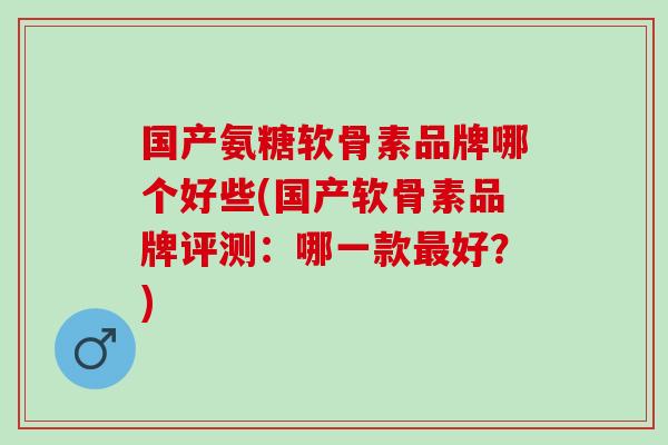 国产氨糖软骨素品牌哪个好些(国产软骨素品牌评测：哪一款最好？)