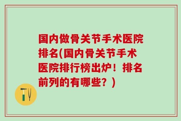 国内做骨关节手术医院排名(国内骨关节手术医院排行榜出炉！排名前列的有哪些？)