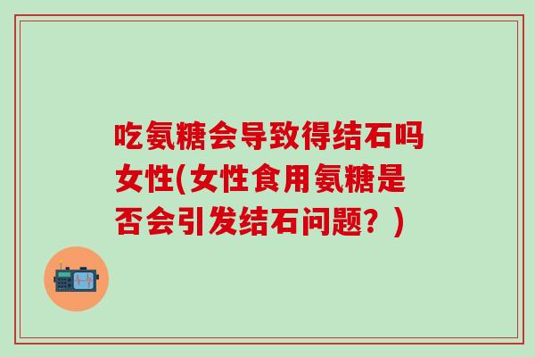 吃氨糖会导致得结石吗女性(女性食用氨糖是否会引发结石问题？)
