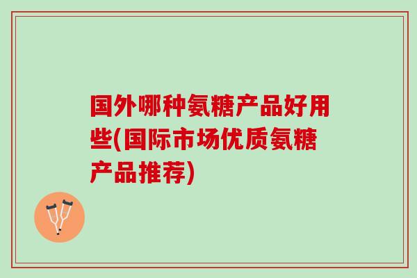 国外哪种氨糖产品好用些(国际市场优质氨糖产品推荐)