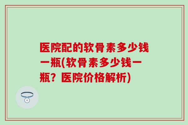 医院配的软骨素多少钱一瓶(软骨素多少钱一瓶?医院价格解析) 医院配的软骨素多少钱一瓶(软骨素多少钱一瓶?医院价格解析)