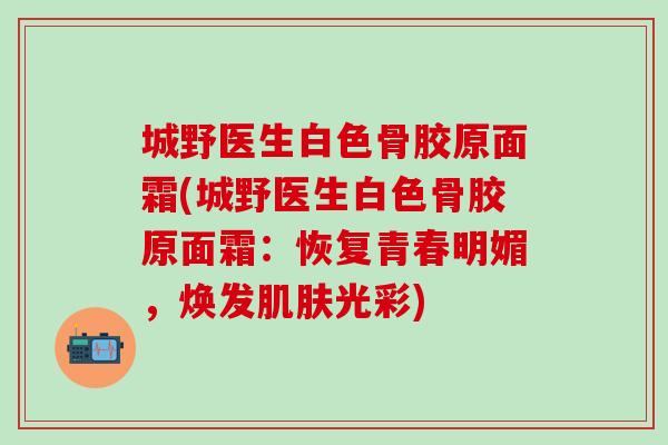 城野医生白色骨胶原面霜(城野医生白色骨胶原面霜：恢复青春明媚，焕发肌肤光彩)