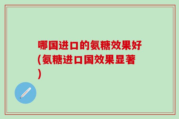 哪国进口的氨糖效果好(氨糖进口国效果显著)