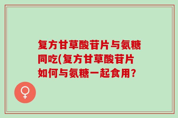 复方甘草酸苷片与氨糖同吃(复方甘草酸苷片如何与氨糖一起食用？