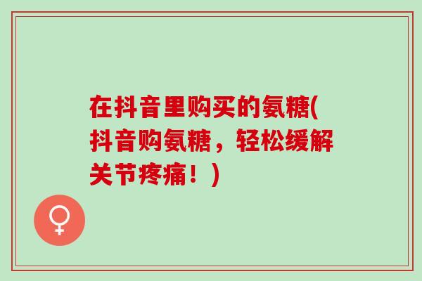 在抖音里购买的氨糖(抖音购氨糖，轻松缓解关节疼痛！)