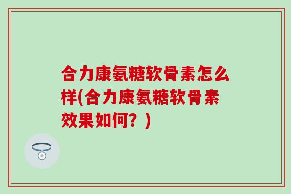 合力康氨糖软骨素怎么样(合力康氨糖软骨素效果如何？)