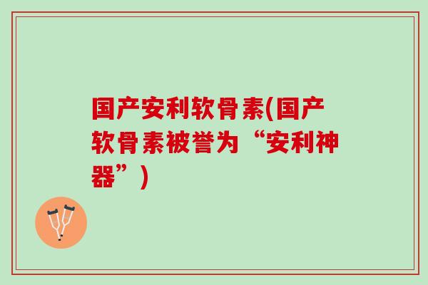 国产安利软骨素(国产软骨素被誉为“安利神器”)