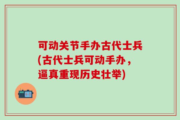 可动关节手办古代士兵(古代士兵可动手办，逼真重现历史壮举)