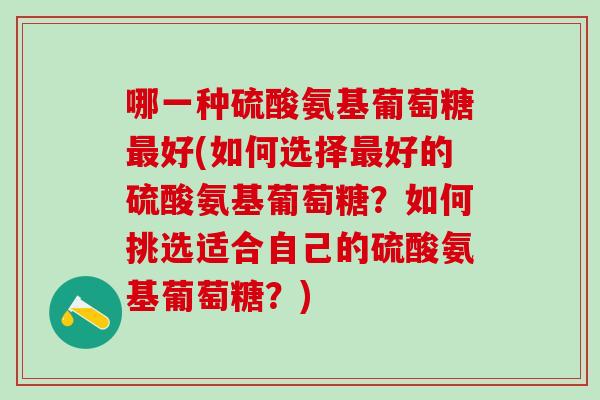 哪一种硫酸氨基葡萄糖最好(如何选择最好的硫酸氨基葡萄糖？如何挑选适合自己的硫酸氨基葡萄糖？)