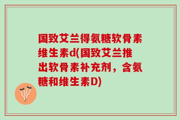 国致艾兰得氨糖软骨素维生素d(国致艾兰推出软骨素补充剂，含氨糖和维生素D)