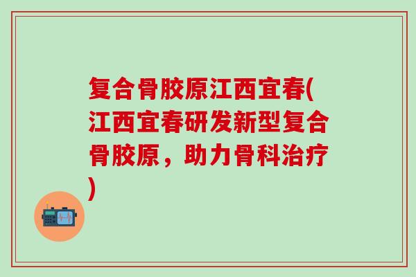 复合骨胶原江西宜春(江西宜春研发新型复合骨胶原，助力骨科治疗)