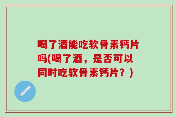 喝了酒能吃软骨素钙片吗(喝了酒，是否可以同时吃软骨素钙片？)