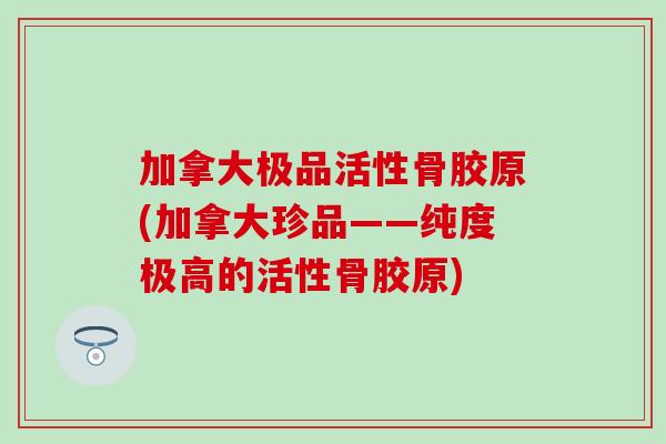 加拿大极品活性骨胶原(加拿大珍品——纯度极高的活性骨胶原)
