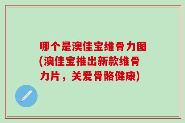哪个是澳佳宝维骨力图(澳佳宝推出新款维骨力片，关爱骨骼健康)
