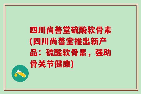 四川尚善堂硫酸软骨素(四川尚善堂推出新产品：硫酸软骨素，强助骨关节健康)