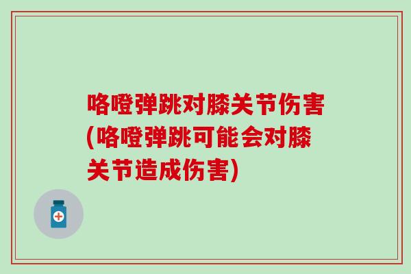 咯噔弹跳对膝关节伤害(咯噔弹跳可能会对膝关节造成伤害) 咯噔弹跳对膝关节伤害(咯噔弹跳可能会对膝关节造成伤害)