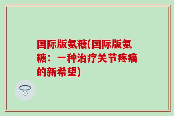 国际版氨糖(国际版氨糖：一种治疗关节疼痛的新希望)