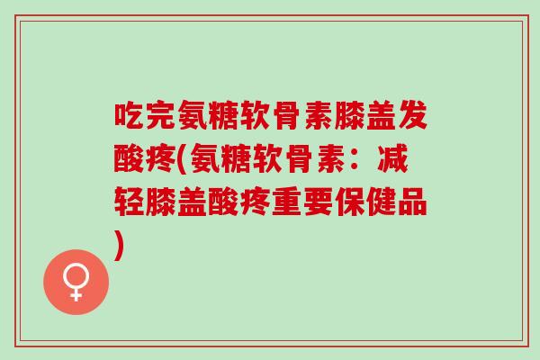 吃完氨糖软骨素膝盖发酸疼(氨糖软骨素：减轻膝盖酸疼重要保健品)